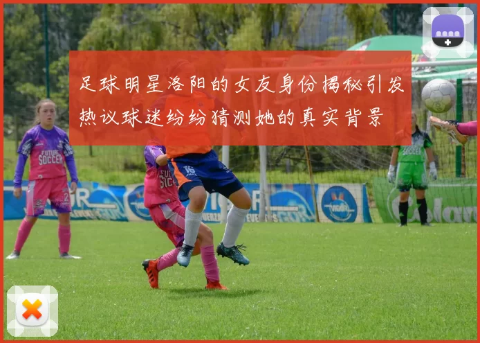 足球明星洛阳的女友身份揭秘引发热议球迷纷纷猜测她的真实背景