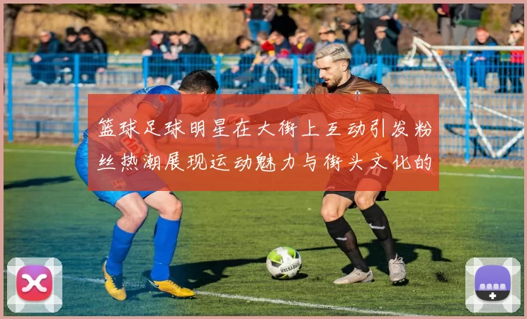 篮球足球明星在大街上互动引发粉丝热潮展现运动魅力与街头文化的完美结合