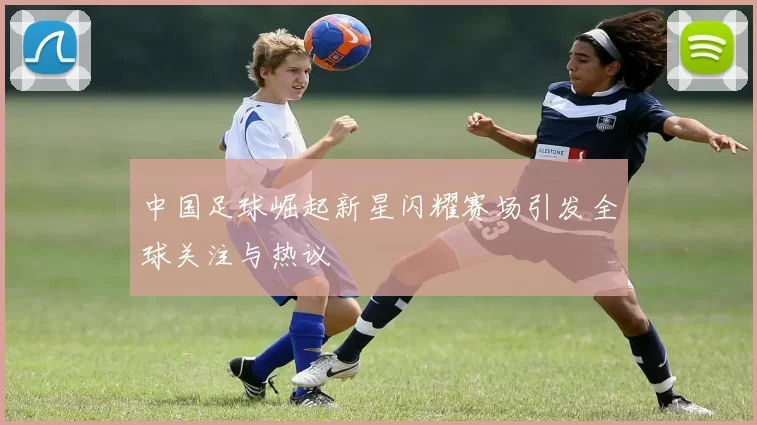 中国足球崛起新星闪耀赛场引发全球关注与热议