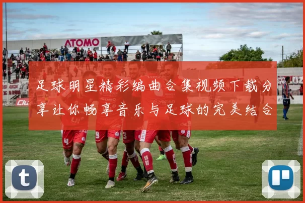 足球明星精彩编曲合集视频下载分享让你畅享音乐与足球的完美结合
