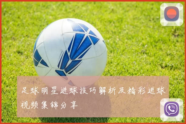 足球明星进球技巧解析及精彩进球视频集锦分享