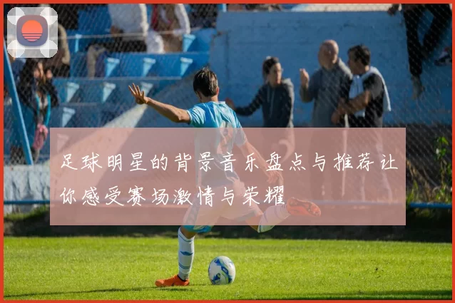 足球明星的背景音乐盘点与推荐让你感受赛场激情与荣耀