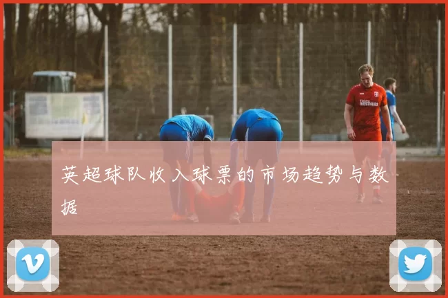 英超球队收入球票的市场趋势与数据