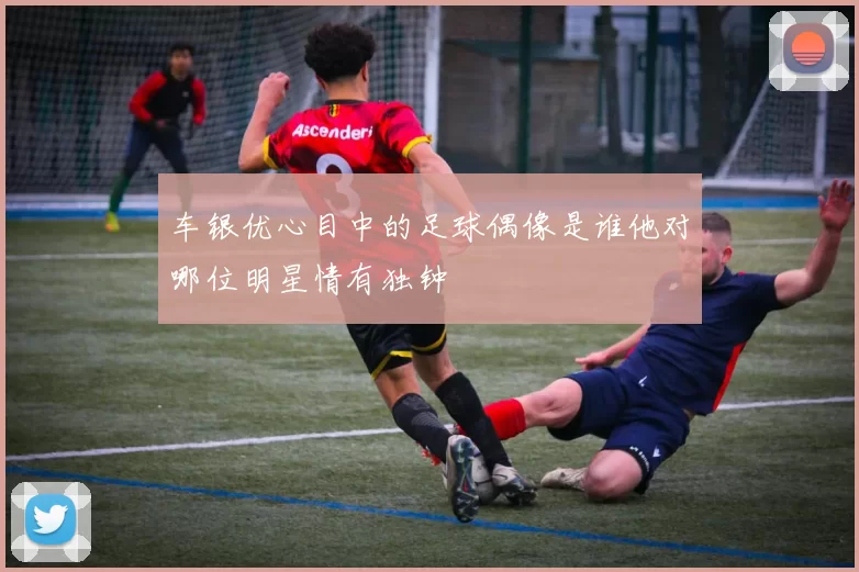 车银优心目中的足球偶像是谁他对哪位明星情有独钟