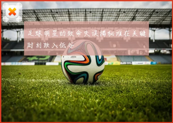 足球明星的致命失误揭秘谁在关键时刻跌入低谷