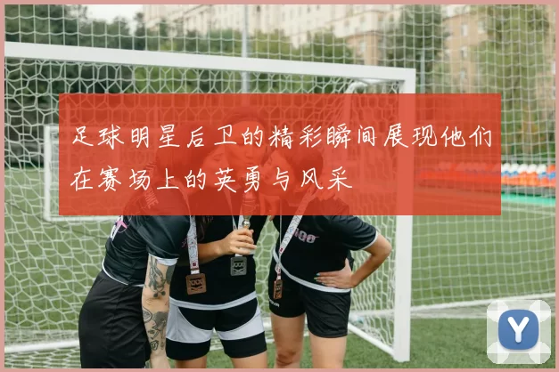 足球明星后卫的精彩瞬间展现他们在赛场上的英勇与风采