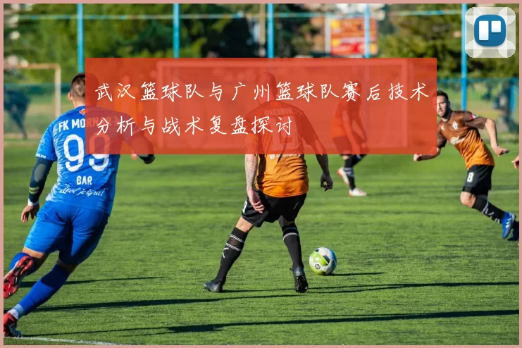 武汉篮球队与广州篮球队赛后技术分析与战术复盘探讨