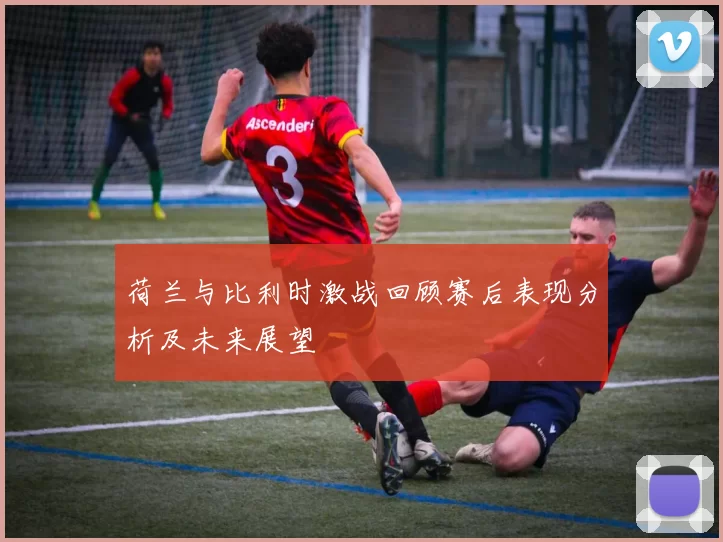 荷兰与比利时激战回顾赛后表现分析及未来展望