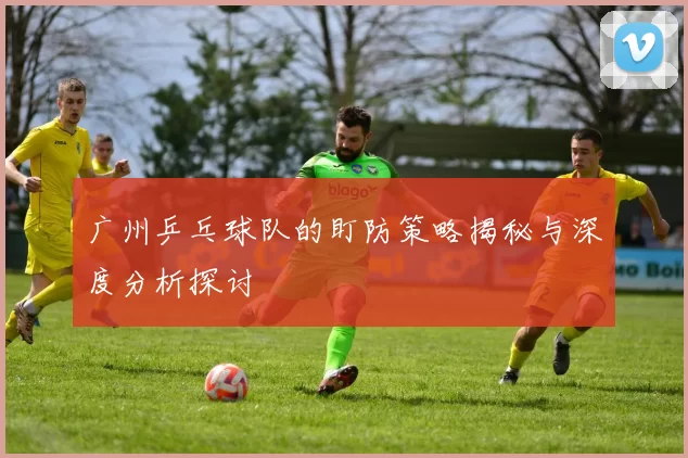 广州乒乓球队的盯防策略揭秘与深度分析探讨