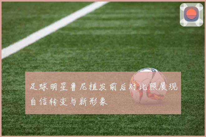 足球明星鲁尼植发前后对比照展现自信转变与新形象