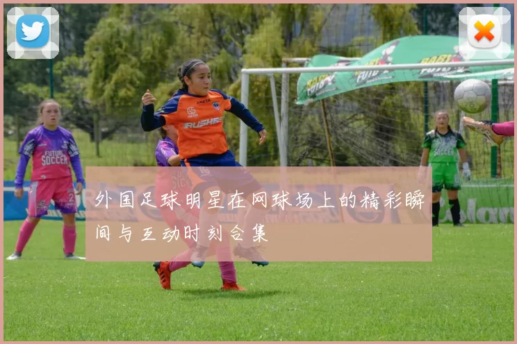 外国足球明星在网球场上的精彩瞬间与互动时刻合集