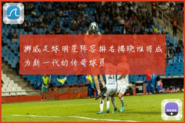 挪威足球明星阵容排名揭晓谁将成为新一代的传奇球员