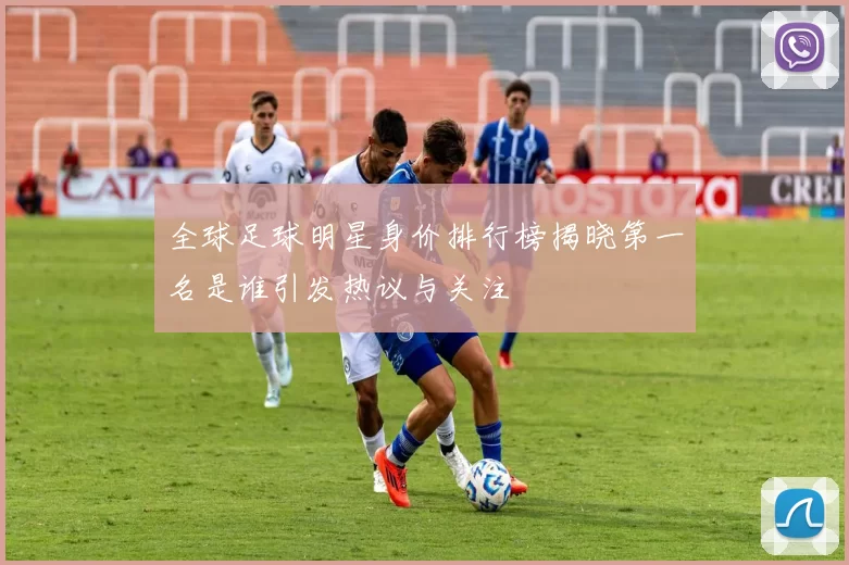全球足球明星身价排行榜揭晓第一名是谁引发热议与关注