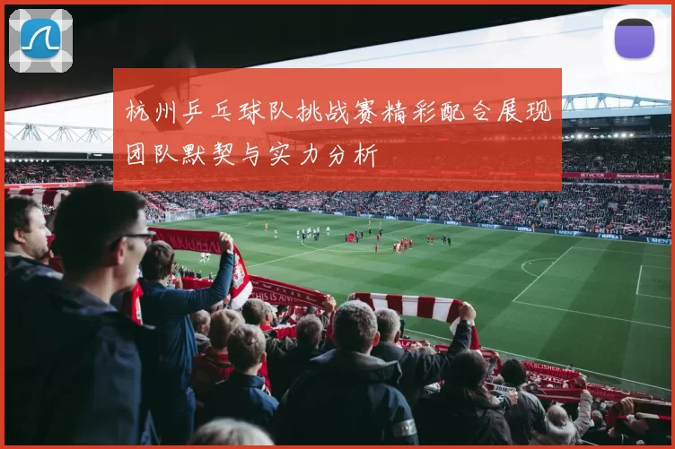 杭州乒乓球队挑战赛精彩配合展现团队默契与实力分析