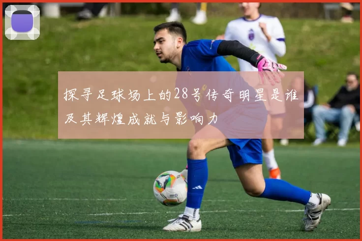 探寻足球场上的28号传奇明星是谁及其辉煌成就与影响力