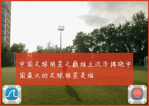 中国足球明星之巅谁主沉浮揭晓中国最大的足球明星是谁
