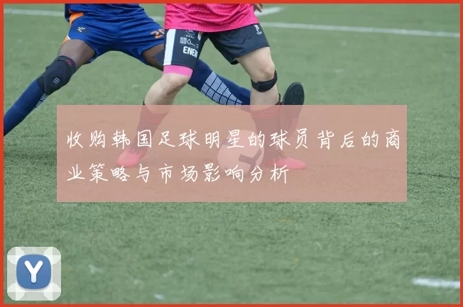 收购韩国足球明星的球员背后的商业策略与市场影响分析
