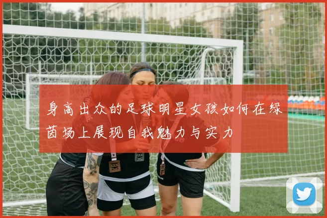 身高出众的足球明星女孩如何在绿茵场上展现自我魅力与实力