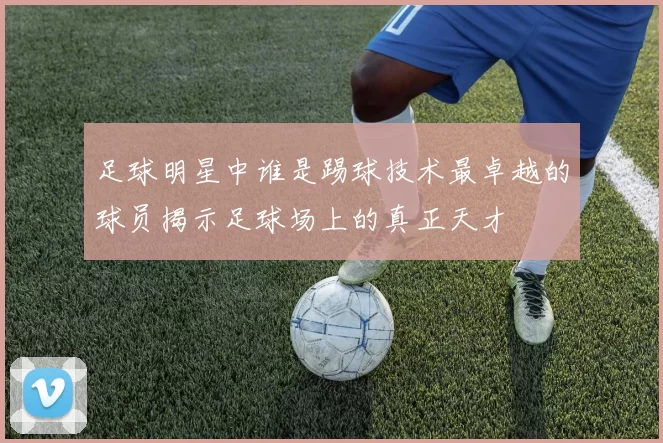 足球明星中谁是踢球技术最卓越的球员揭示足球场上的真正天才