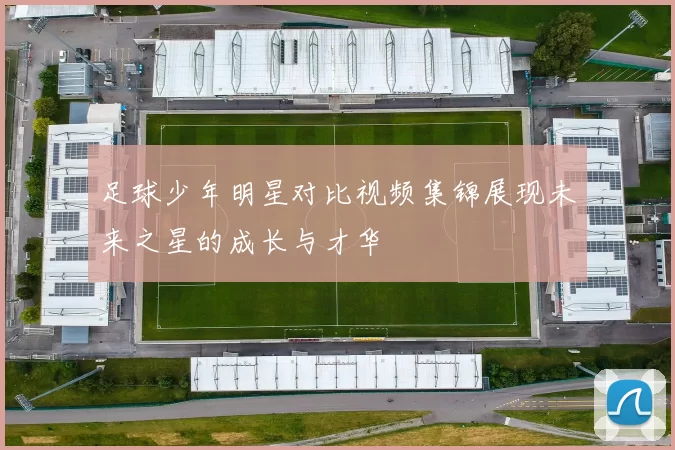 足球少年明星对比视频集锦展现未来之星的成长与才华