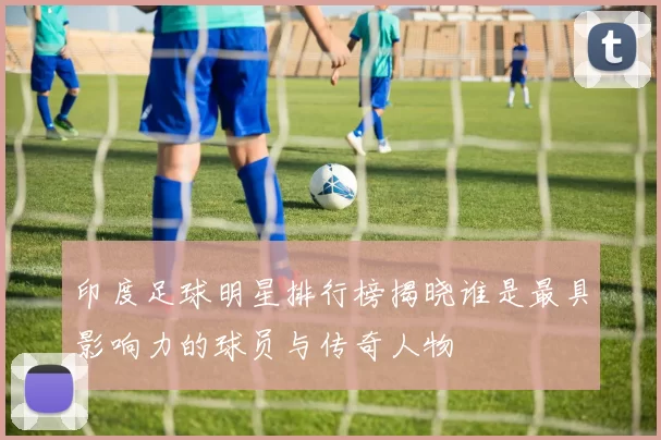 印度足球明星排行榜揭晓谁是最具影响力的球员与传奇人物