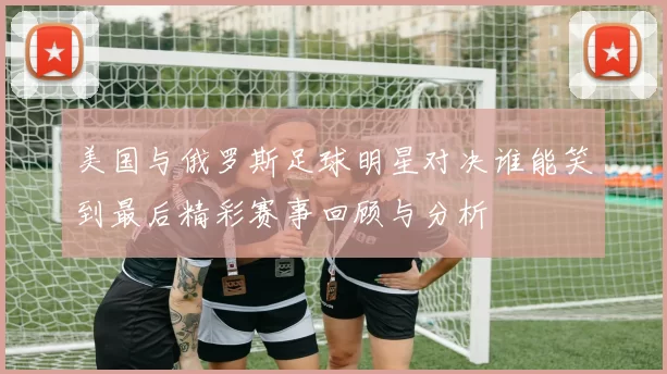 美国与俄罗斯足球明星对决谁能笑到最后精彩赛事回顾与分析
