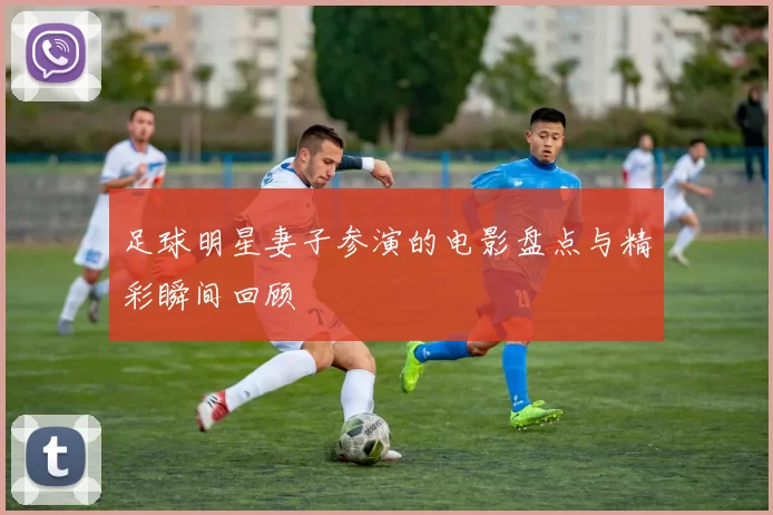足球明星妻子参演的电影盘点与精彩瞬间回顾