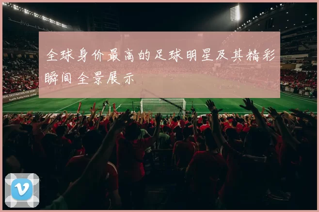 全球身价最高的足球明星及其精彩瞬间全景展示