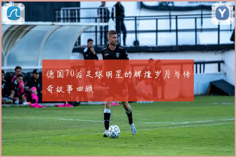 德国70后足球明星的辉煌岁月与传奇故事回顾