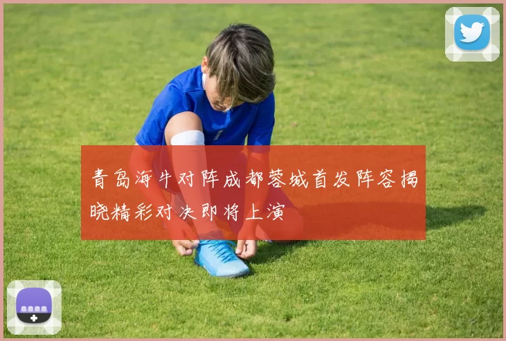 青岛海牛对阵成都蓉城首发阵容揭晓精彩对决即将上演