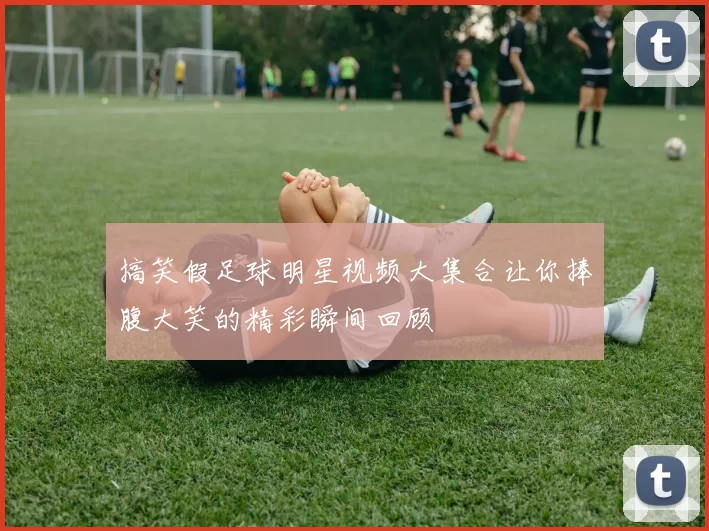 搞笑假足球明星视频大集合让你捧腹大笑的精彩瞬间回顾