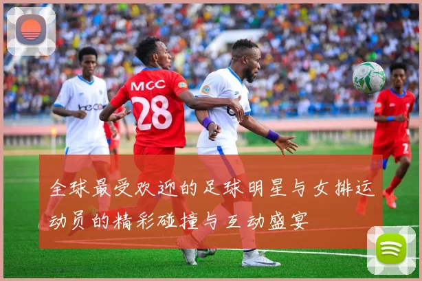 全球最受欢迎的足球明星与女排运动员的精彩碰撞与互动盛宴