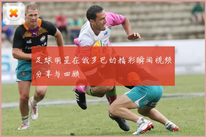 足球明星在俄罗巴的精彩瞬间视频分享与回顾