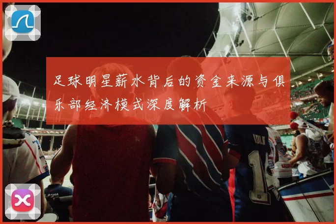 足球明星薪水背后的资金来源与俱乐部经济模式深度解析
