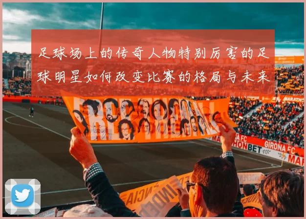 足球场上的传奇人物特别厉害的足球明星如何改变比赛的格局与未来