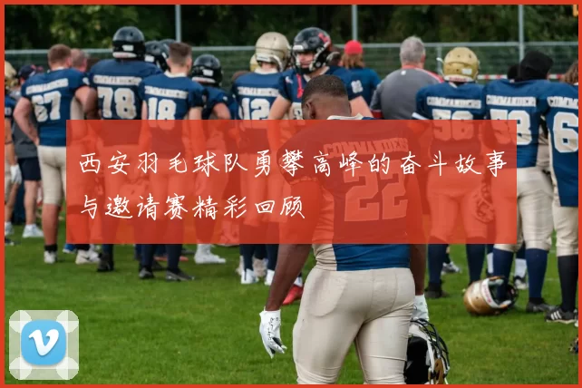 西安羽毛球队勇攀高峰的奋斗故事与邀请赛精彩回顾