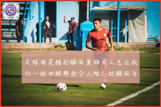 足球明星精彩瞬间集锦大汇总让我们一起回顾那些令人难忘的瞬间与成就