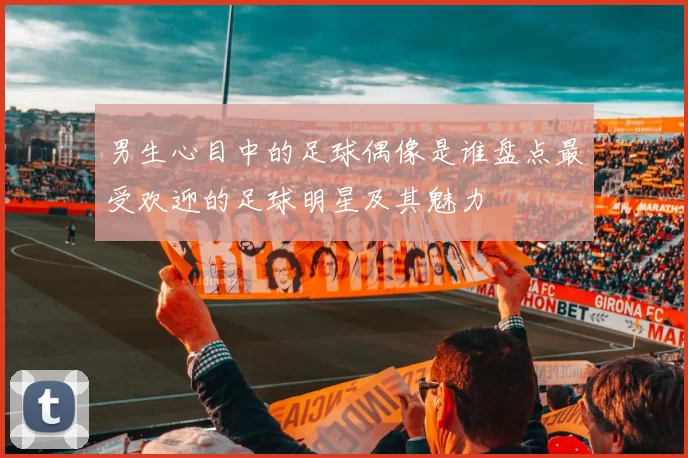 男生心目中的足球偶像是谁盘点最受欢迎的足球明星及其魅力