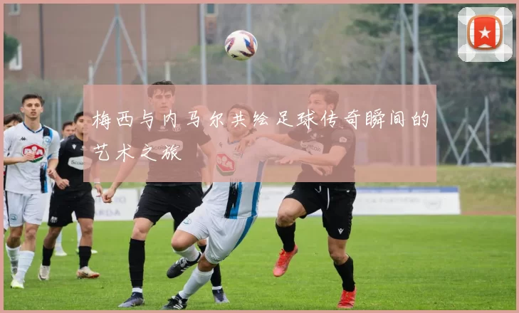 梅西与内马尔共绘足球传奇瞬间的艺术之旅