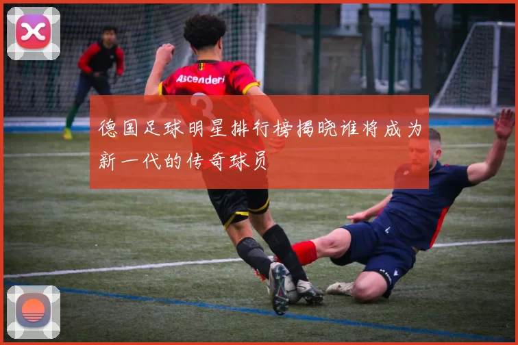 德国足球明星排行榜揭晓谁将成为新一代的传奇球员