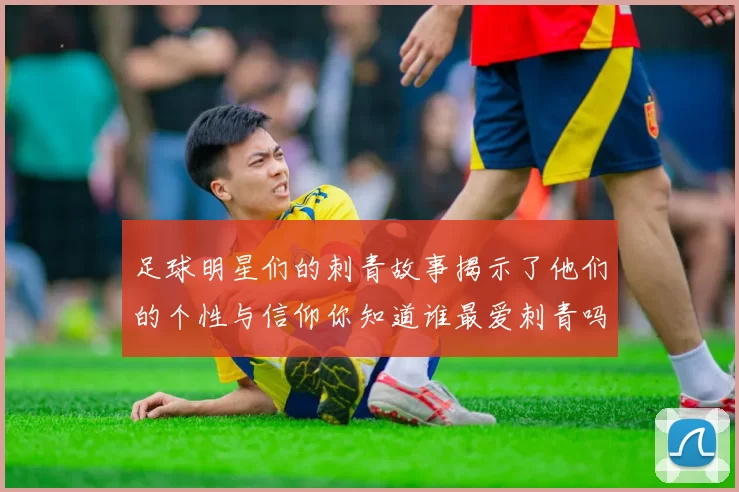 足球明星们的刺青故事揭示了他们的个性与信仰你知道谁最爱刺青吗
