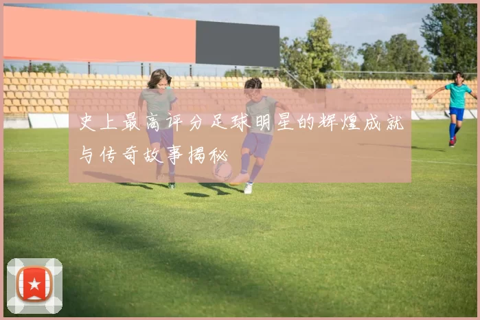 史上最高评分足球明星的辉煌成就与传奇故事揭秘