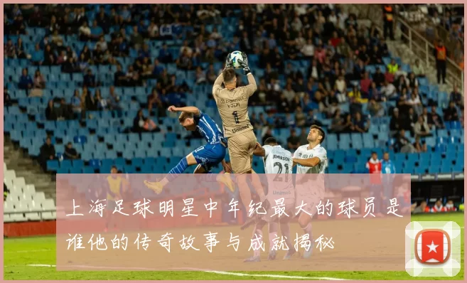 上海足球明星中年纪最大的球员是谁他的传奇故事与成就揭秘