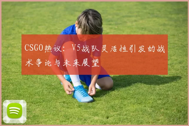 CSGO热议：V5战队灵活性引发的战术争论与未来展望