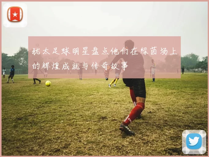 犹太足球明星盘点他们在绿茵场上的辉煌成就与传奇故事