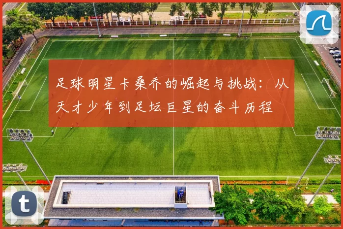足球明星卡桑乔的崛起与挑战：从天才少年到足坛巨星的奋斗历程