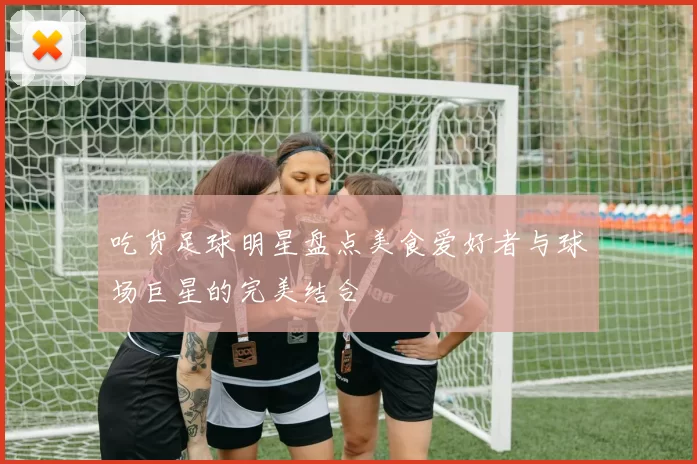 吃货足球明星盘点美食爱好者与球场巨星的完美结合