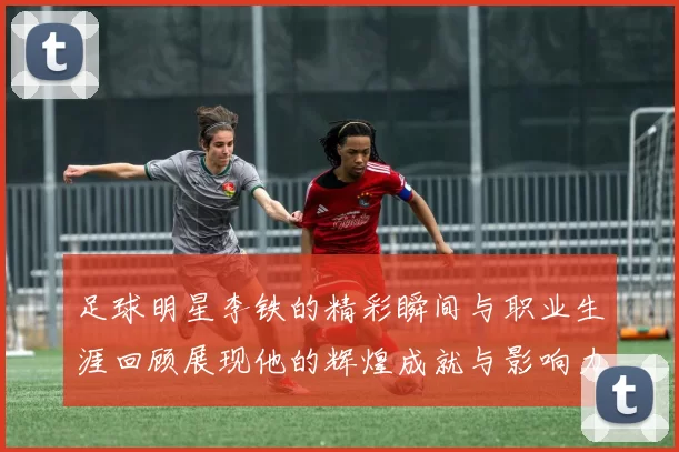 足球明星李铁的精彩瞬间与职业生涯回顾展现他的辉煌成就与影响力