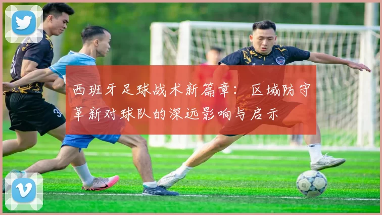西班牙足球战术新篇章：区域防守革新对球队的深远影响与启示