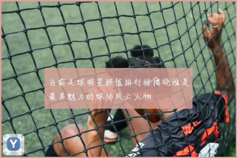 当前足球明星颜值排行榜揭晓谁是最具魅力的球场风云人物